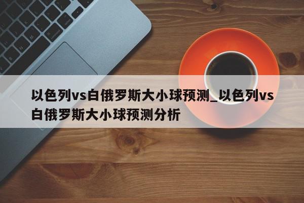 以色列vs白俄罗斯大小球预测_以色列vs白俄罗斯大小球预测分析