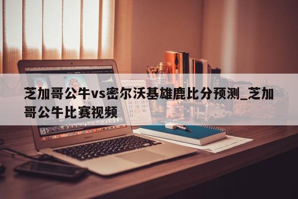 芝加哥公牛vs密尔沃基雄鹿比分预测_芝加哥公牛比赛视频