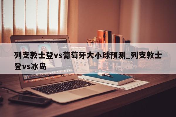 列支敦士登vs葡萄牙大小球预测_列支敦士登vs冰岛