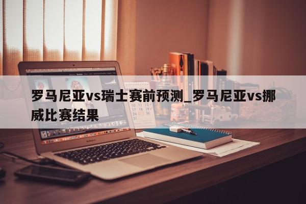 罗马尼亚vs瑞士赛前预测_罗马尼亚vs挪威比赛结果