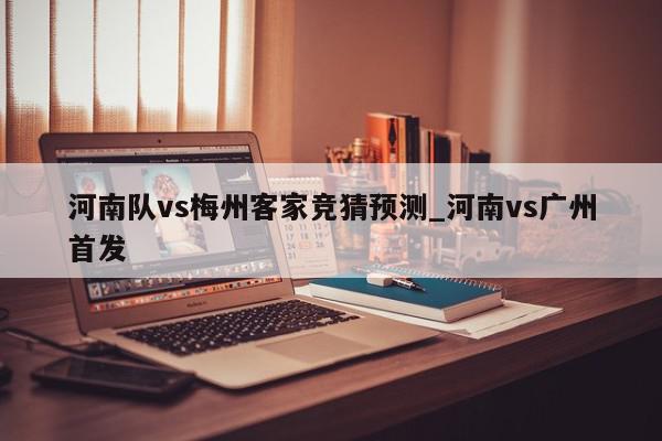 河南队vs梅州客家竞猜预测_河南vs广州首发