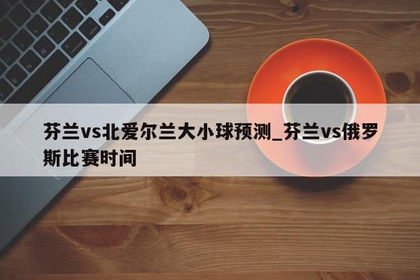 芬兰vs北爱尔兰大小球预测_芬兰vs俄罗斯比赛时间