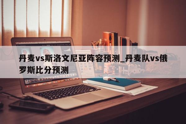 丹麦vs斯洛文尼亚阵容预测_丹麦队vs俄罗斯比分预测