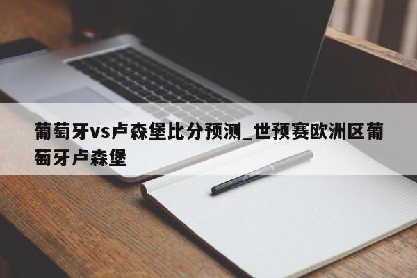 葡萄牙vs卢森堡比分预测_世预赛欧洲区葡萄牙卢森堡