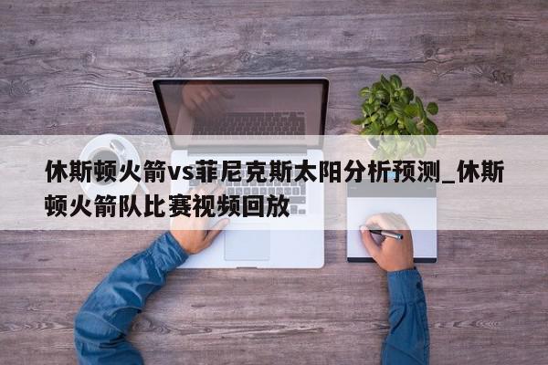 休斯顿火箭vs菲尼克斯太阳分析预测_休斯顿火箭队比赛视频回放