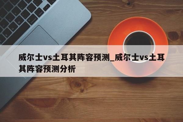 威尔士vs土耳其阵容预测_威尔士vs土耳其阵容预测分析