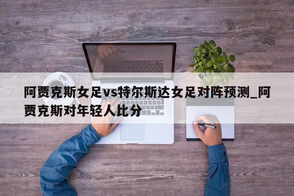 阿贾克斯女足vs特尔斯达女足对阵预测_阿贾克斯对年轻人比分