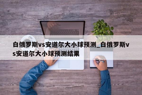 白俄罗斯vs安道尔大小球预测_白俄罗斯vs安道尔大小球预测结果