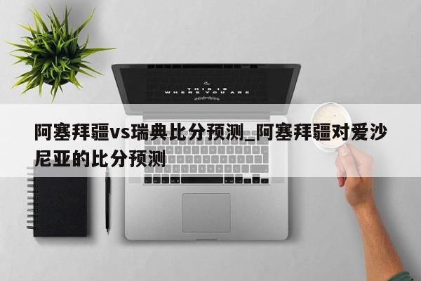 阿塞拜疆vs瑞典比分预测_阿塞拜疆对爱沙尼亚的比分预测