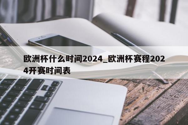 欧洲杯什么时间2024_欧洲杯赛程2024开赛时间表