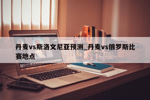 丹麦vs斯洛文尼亚预测_丹麦vs俄罗斯比赛地点