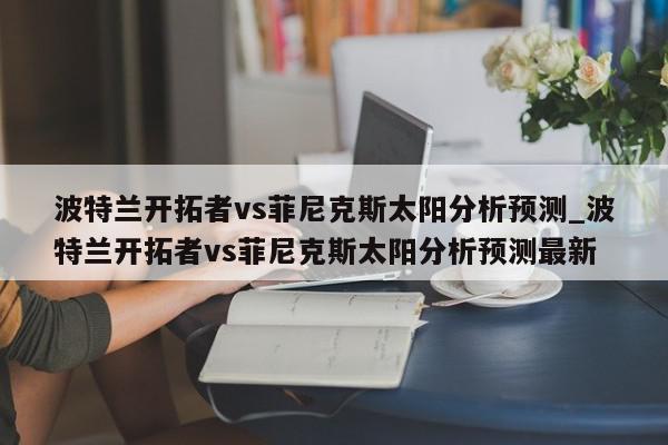 波特兰开拓者vs菲尼克斯太阳分析预测_波特兰开拓者vs菲尼克斯太阳分析预测最新