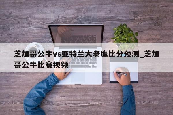 芝加哥公牛vs亚特兰大老鹰比分预测_芝加哥公牛比赛视频