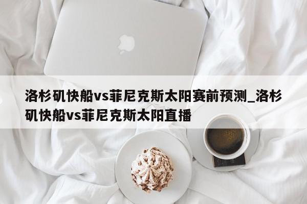 洛杉矶快船vs菲尼克斯太阳赛前预测_洛杉矶快船vs菲尼克斯太阳直播