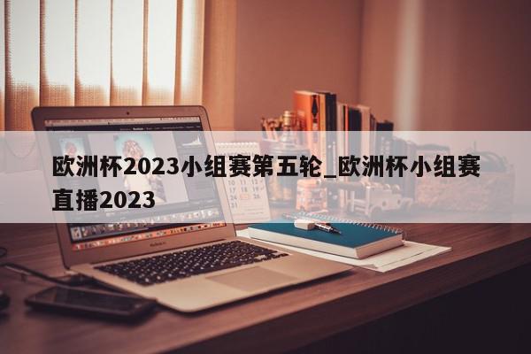 欧洲杯2023小组赛第五轮_欧洲杯小组赛直播2023