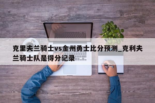 克里夫兰骑士vs金州勇士比分预测_克利夫兰骑士队是得分记录