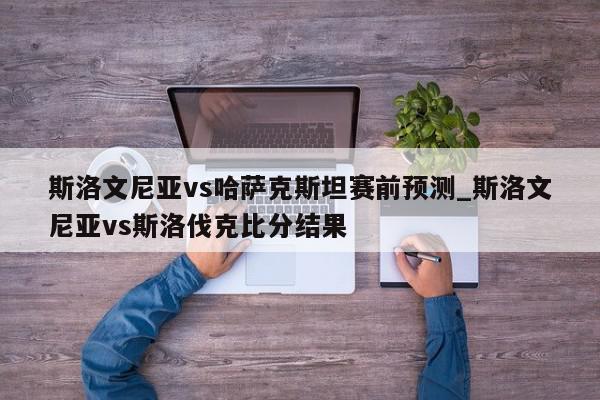 斯洛文尼亚vs哈萨克斯坦赛前预测_斯洛文尼亚vs斯洛伐克比分结果