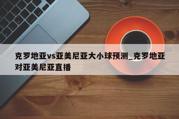 克罗地亚vs亚美尼亚大小球预测_克罗地亚对亚美尼亚直播