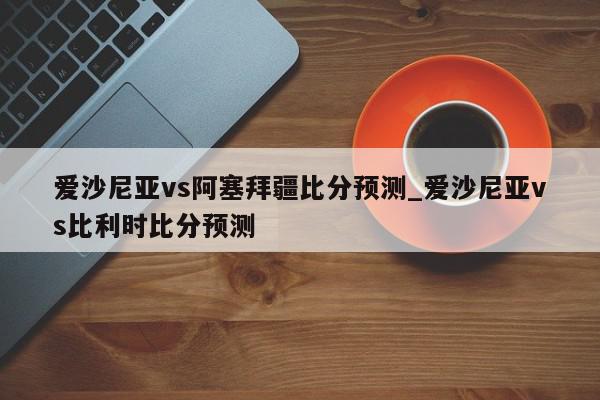 爱沙尼亚vs阿塞拜疆比分预测_爱沙尼亚vs比利时比分预测