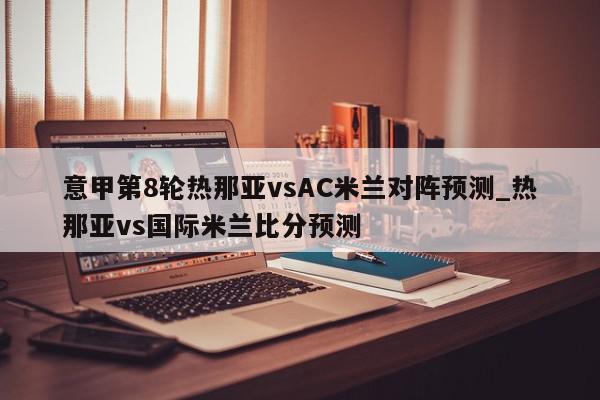 意甲第8轮热那亚vsAC米兰对阵预测_热那亚vs国际米兰比分预测