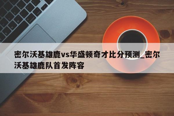 密尔沃基雄鹿vs华盛顿奇才比分预测_密尔沃基雄鹿队首发阵容