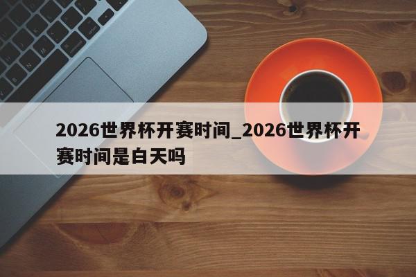 2026世界杯开赛时间_2026世界杯开赛时间是白天吗