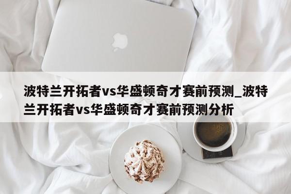 波特兰开拓者vs华盛顿奇才赛前预测_波特兰开拓者vs华盛顿奇才赛前预测分析