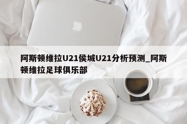 阿斯顿维拉U21侯城U21分析预测_阿斯顿维拉足球俱乐部