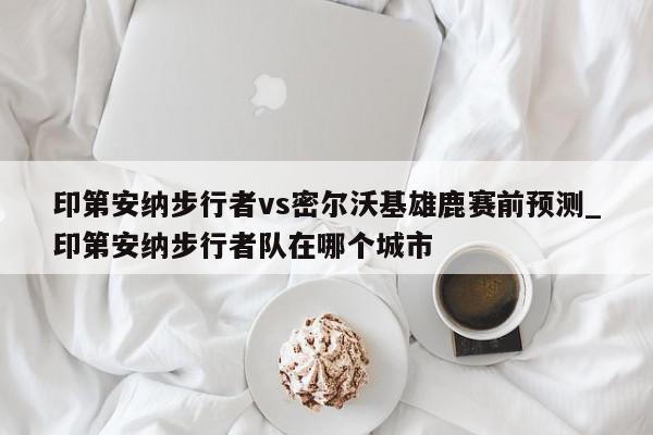 印第安纳步行者vs密尔沃基雄鹿赛前预测_印第安纳步行者队在哪个城市