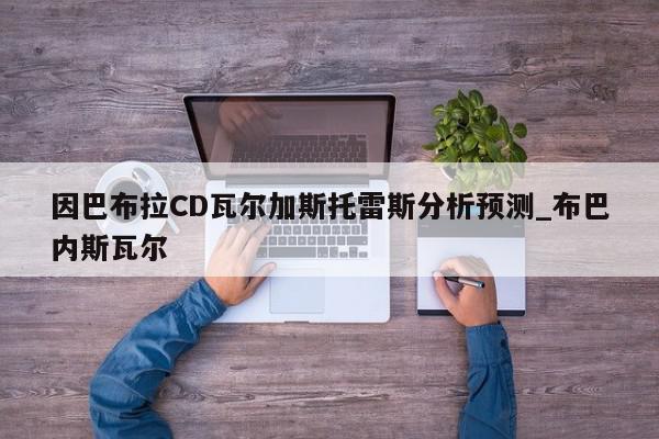 因巴布拉CD瓦尔加斯托雷斯分析预测_布巴内斯瓦尔