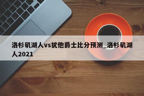 洛杉矶湖人vs犹他爵士比分预测_洛杉矶湖人2021