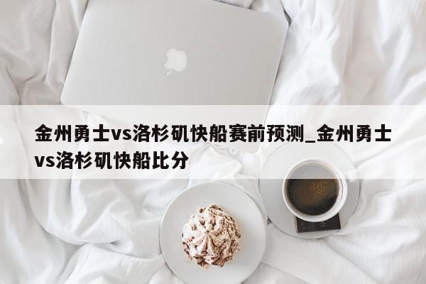 金州勇士vs洛杉矶快船赛前预测_金州勇士vs洛杉矶快船比分