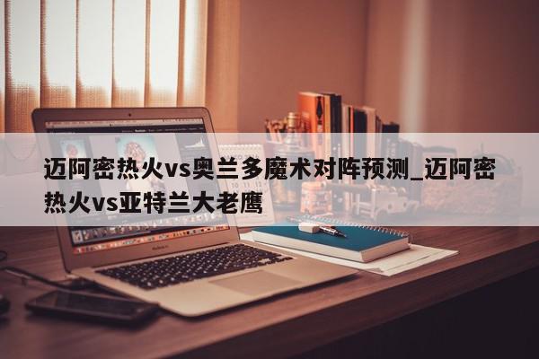 迈阿密热火vs奥兰多魔术对阵预测_迈阿密热火vs亚特兰大老鹰