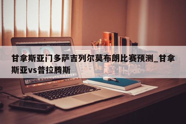 甘拿斯亚门多萨吉列尔莫布朗比赛预测_甘拿斯亚vs普拉腾斯