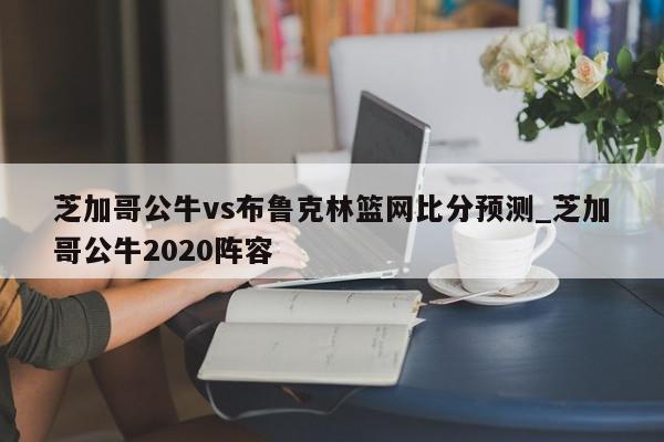 芝加哥公牛vs布鲁克林篮网比分预测_芝加哥公牛2020阵容