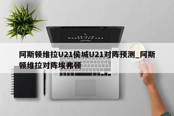 阿斯顿维拉U21侯城U21对阵预测_阿斯顿维拉对阵埃弗顿