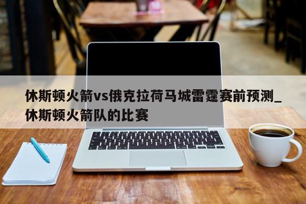 休斯顿火箭vs俄克拉荷马城雷霆赛前预测_休斯顿火箭队的比赛