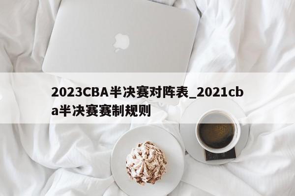 2023CBA半决赛对阵表_2021cba半决赛赛制规则