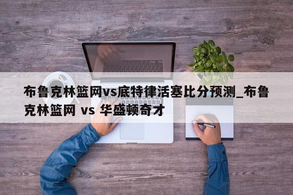 布鲁克林篮网vs底特律活塞比分预测_布鲁克林篮网 vs 华盛顿奇才