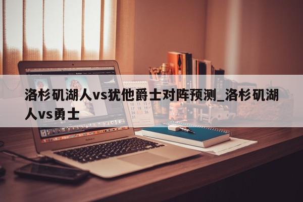 洛杉矶湖人vs犹他爵士对阵预测_洛杉矶湖人vs勇士