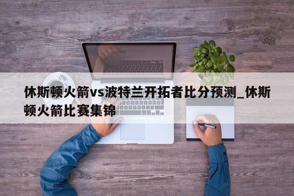 休斯顿火箭vs波特兰开拓者比分预测_休斯顿火箭比赛集锦