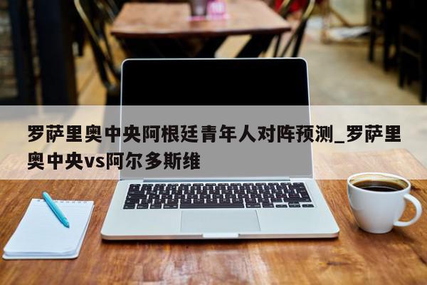 罗萨里奥中央阿根廷青年人对阵预测_罗萨里奥中央vs阿尔多斯维