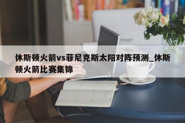 休斯顿火箭vs菲尼克斯太阳对阵预测_休斯顿火箭比赛集锦