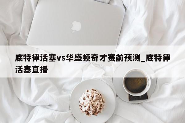 底特律活塞vs华盛顿奇才赛前预测_底特律活塞直播