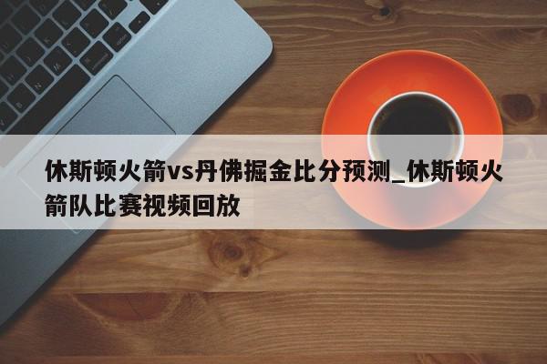 休斯顿火箭vs丹佛掘金比分预测_休斯顿火箭队比赛视频回放