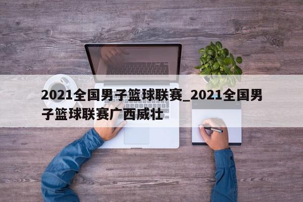 2021全国男子篮球联赛_2021全国男子篮球联赛广西威壮