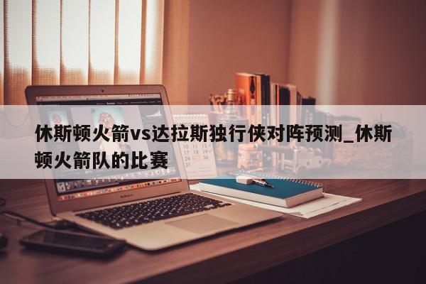 休斯顿火箭vs达拉斯独行侠对阵预测_休斯顿火箭队的比赛