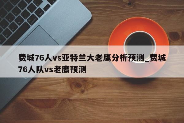 费城76人vs亚特兰大老鹰分析预测_费城76人队vs老鹰预测