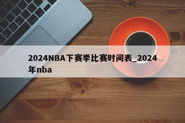 2024NBA下赛季比赛时间表_2024年nba