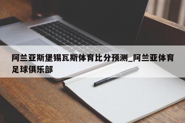 阿兰亚斯堡锡瓦斯体育比分预测_阿兰亚体育足球俱乐部